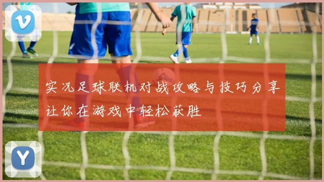 实况足球联机对战攻略与技巧分享让你在游戏中轻松获胜