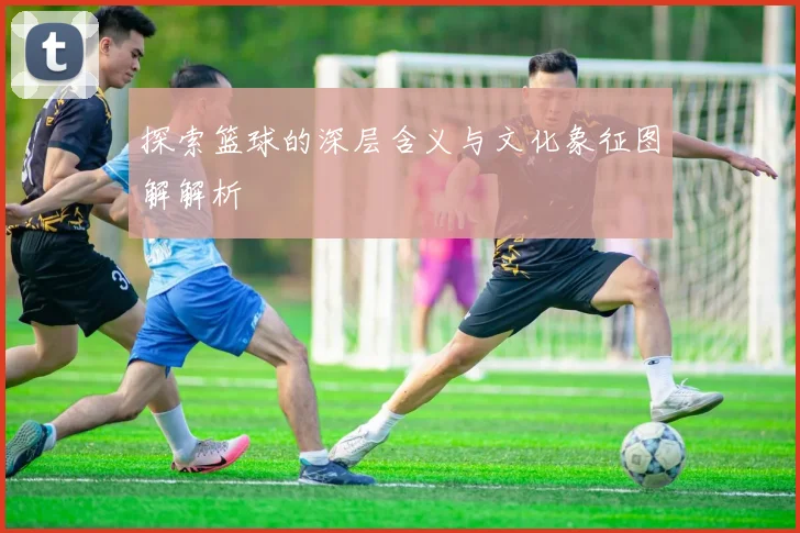 探索篮球的深层含义与文化象征图解解析