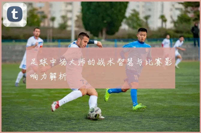 足球中场大师的战术智慧与比赛影响力解析