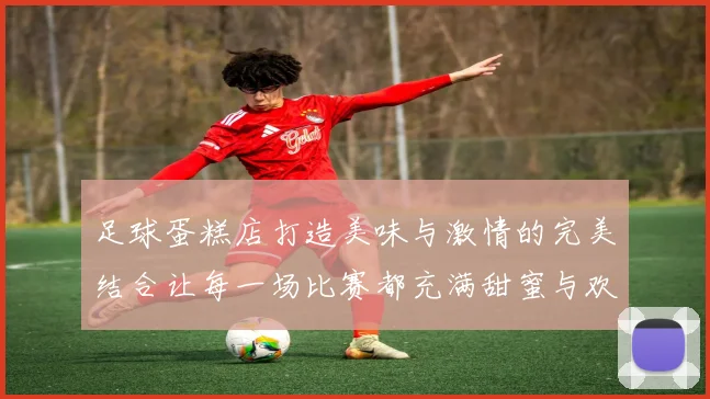 足球蛋糕店打造美味与激情的完美结合让每一场比赛都充满甜蜜与欢乐
