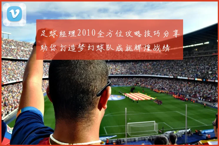 足球经理2010全方位攻略技巧分享助你打造梦幻球队成就辉煌战绩