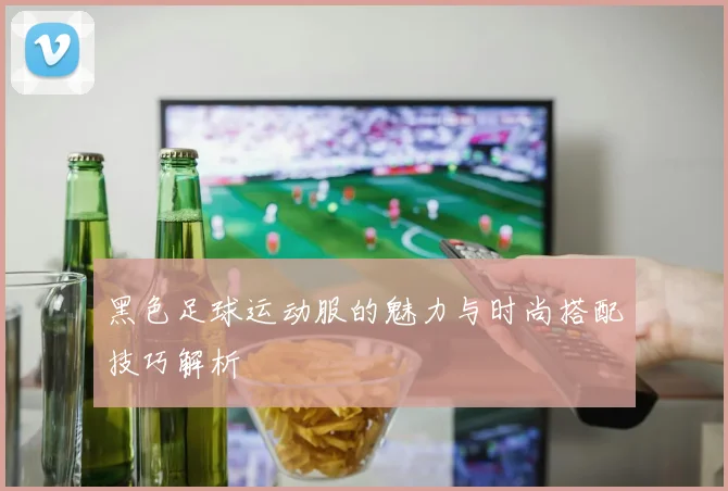 黑色足球运动服的魅力与时尚搭配技巧解析